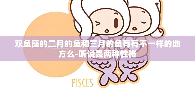 双鱼座的二月的鱼和三月的鱼有有不一样的地方么-听说是两种性格